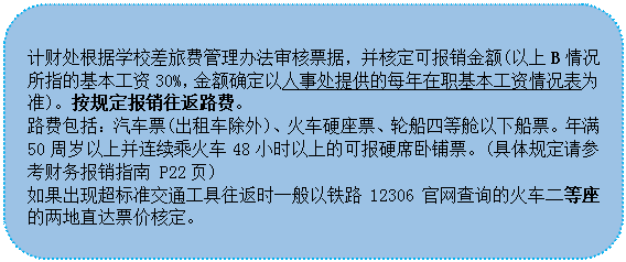 圆角矩形:计财处根据学校差旅费管理办法审核票据，并核定可报销金额(以上B情况所指的基本工资30%，金额确定以人事处提供的每年在职基本工资情况表为准)。按规定报销往返路费。
 路费包括：汽车票(出租车除外)、火车硬座票、轮船四等舱以下船票。年满 50周岁以上并连续乘火车48小时以上的可报硬席卧铺票。(具体规定请参考财务报销指南 P22页)
 如果出现超标准交通工具往返时一般以铁路12306官网查询的火车二等座的两地直达票价核定。
 
 